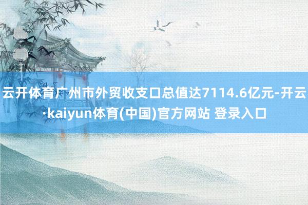 云开体育广州市外贸收支口总值达7114.6亿元-开云·kaiyun体育(中国)官方网站 登录入口