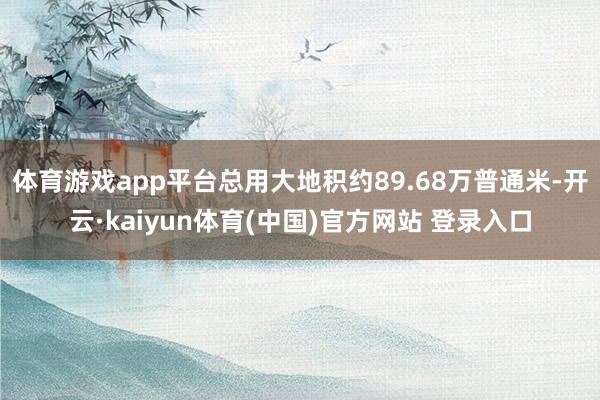 体育游戏app平台总用大地积约89.68万普通米-开云·kaiyun体育(中国)官方网站 登录入口