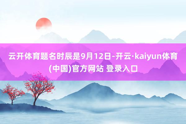 云开体育题名时辰是9月12日-开云·kaiyun体育(中国)官方网站 登录入口