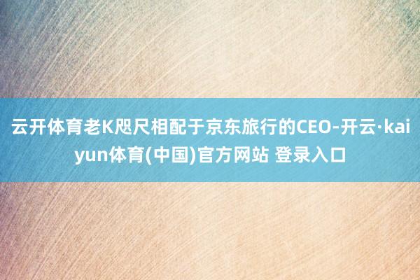 云开体育老K咫尺相配于京东旅行的CEO-开云·kaiyun体育(中国)官方网站 登录入口