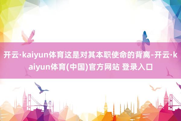 开云·kaiyun体育这是对其本职使命的背离-开云·kaiyun体育(中国)官方网站 登录入口