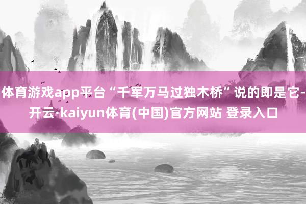 体育游戏app平台“千军万马过独木桥”说的即是它-开云·kaiyun体育(中国)官方网站 登录入口