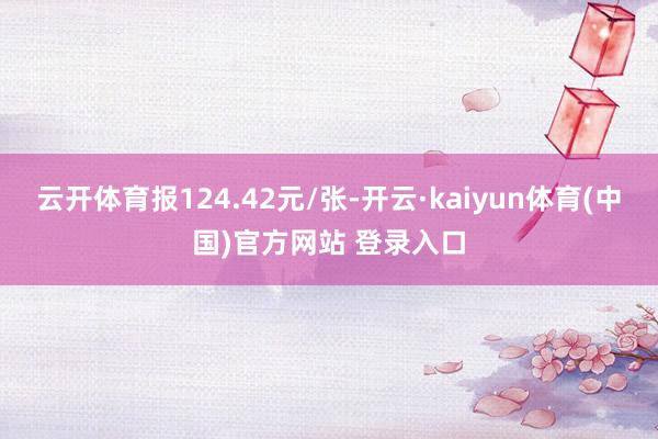云开体育报124.42元/张-开云·kaiyun体育(中国)官方网站 登录入口