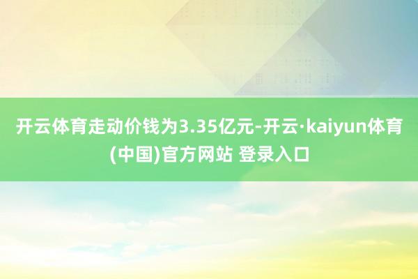 开云体育走动价钱为3.35亿元-开云·kaiyun体育(中国)官方网站 登录入口