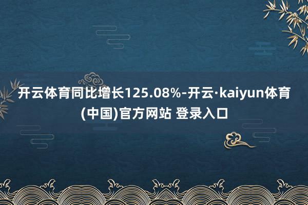开云体育同比增长125.08%-开云·kaiyun体育(中国)官方网站 登录入口