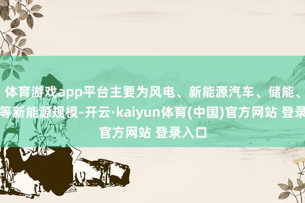 体育游戏app平台主要为风电、新能源汽车、储能、氢能等新能源规模-开云·kaiyun体育(中国)官方网站 登录入口