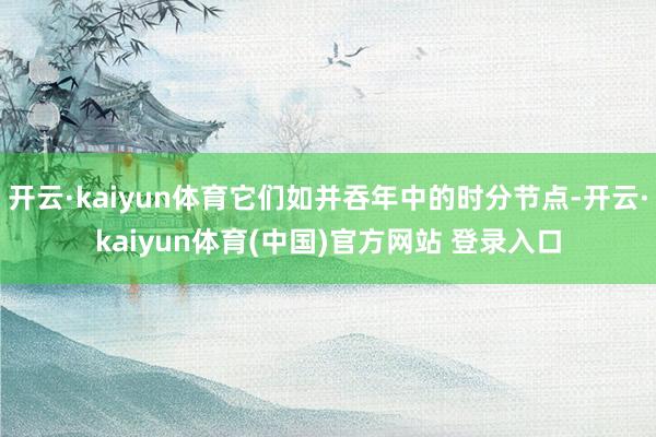 开云·kaiyun体育它们如并吞年中的时分节点-开云·kaiyun体育(中国)官方网站 登录入口
