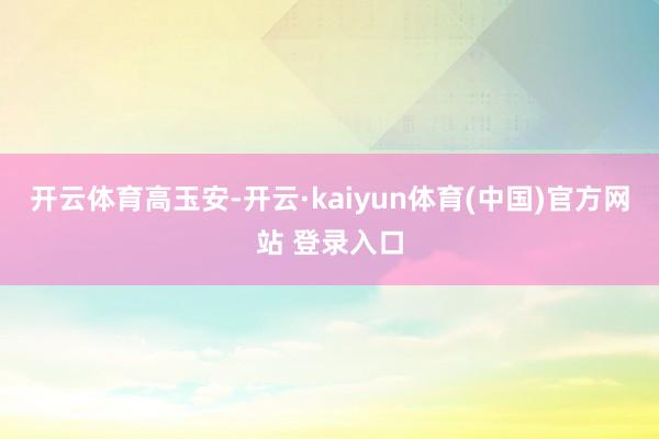 开云体育高玉安-开云·kaiyun体育(中国)官方网站 登录入口