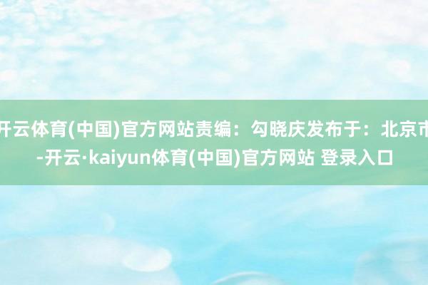 开云体育(中国)官方网站责编：勾晓庆发布于：北京市-开云·kaiyun体育(中国)官方网站 登录入口