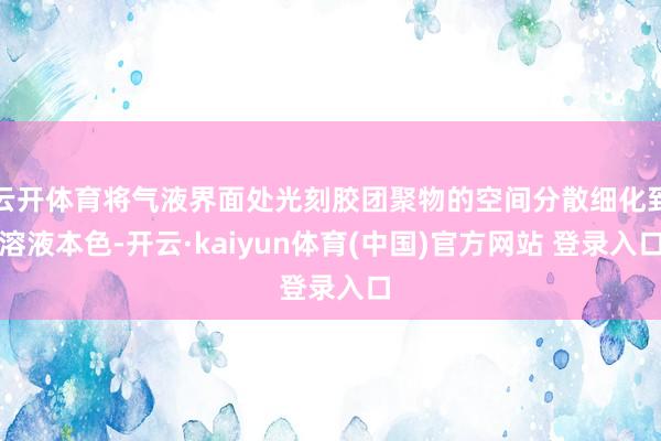 云开体育将气液界面处光刻胶团聚物的空间分散细化到溶液本色-开云·kaiyun体育(中国)官方网站 登录入口