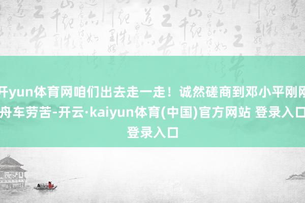 开yun体育网咱们出去走一走！诚然磋商到邓小平刚刚舟车劳苦-开云·kaiyun体育(中国)官方网站 登录入口