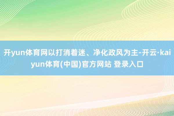开yun体育网以打消着迷、净化政风为主-开云·kaiyun体育(中国)官方网站 登录入口