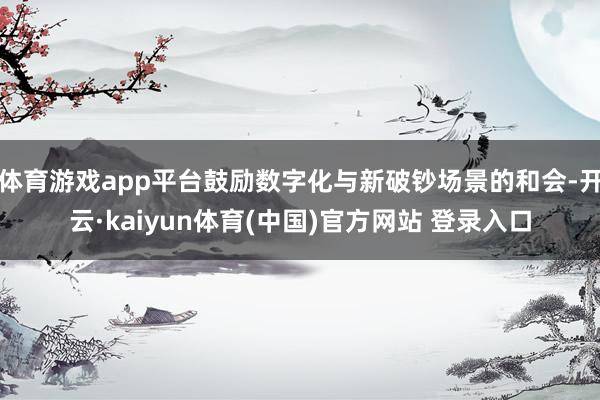 体育游戏app平台鼓励数字化与新破钞场景的和会-开云·kaiyun体育(中国)官方网站 登录入口