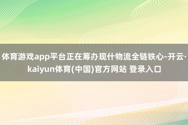 体育游戏app平台正在筹办现什物流全链铁心-开云·kaiyun体育(中国)官方网站 登录入口