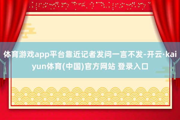体育游戏app平台靠近记者发问一言不发-开云·kaiyun体育(中国)官方网站 登录入口