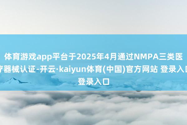 体育游戏app平台于2025年4月通过NMPA三类医疗器械认证-开云·kaiyun体育(中国)官方网站 登录入口