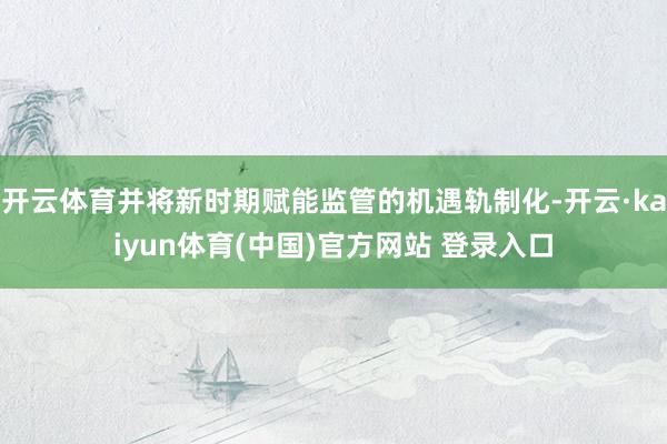 开云体育并将新时期赋能监管的机遇轨制化-开云·kaiyun体育(中国)官方网站 登录入口