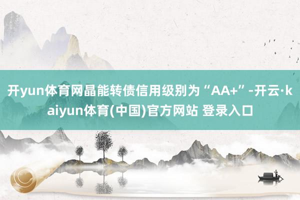 开yun体育网晶能转债信用级别为“AA+”-开云·kaiyun体育(中国)官方网站 登录入口