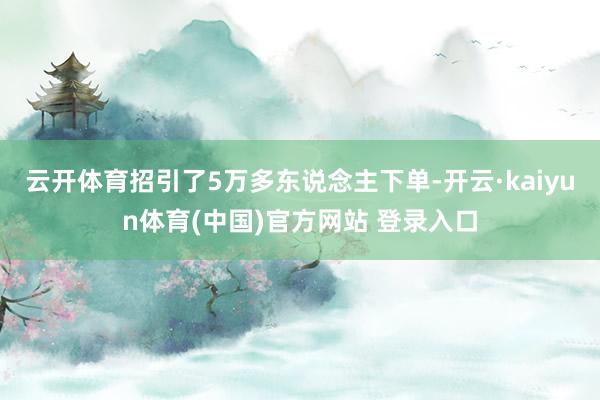 云开体育招引了5万多东说念主下单-开云·kaiyun体育(中国)官方网站 登录入口
