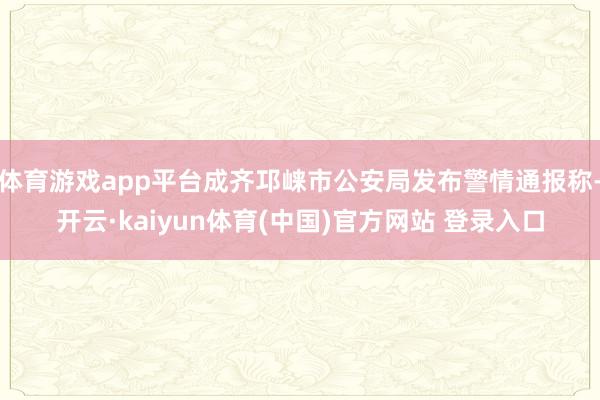 体育游戏app平台成齐邛崃市公安局发布警情通报称-开云·kaiyun体育(中国)官方网站 登录入口