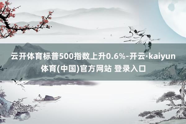 云开体育标普500指数上升0.6%-开云·kaiyun体育(中国)官方网站 登录入口