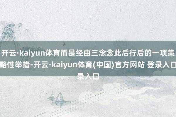 开云·kaiyun体育而是经由三念念此后行后的一项策略性举措-开云·kaiyun体育(中国)官方网站 登录入口