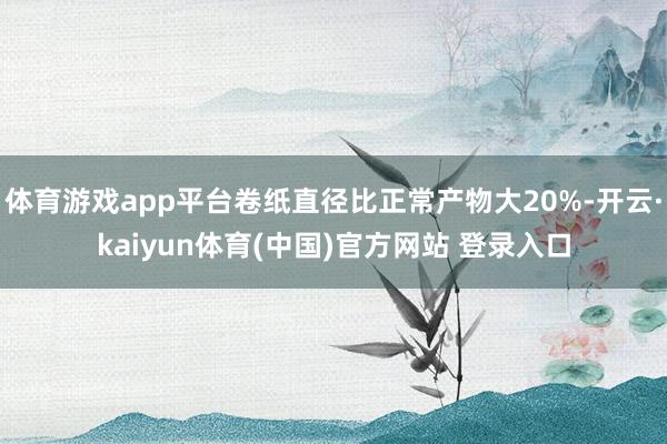 体育游戏app平台卷纸直径比正常产物大20%-开云·kaiyun体育(中国)官方网站 登录入口