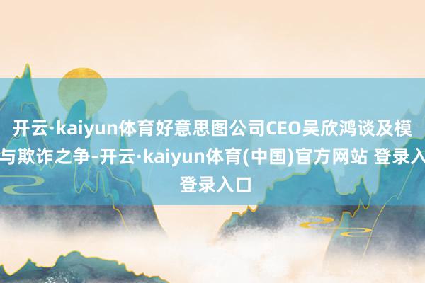 开云·kaiyun体育好意思图公司CEO吴欣鸿谈及模子与欺诈之争-开云·kaiyun体育(中国)官方网站 登录入口