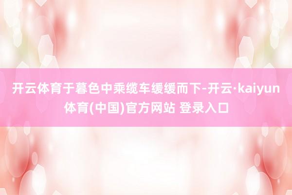 开云体育于暮色中乘缆车缓缓而下-开云·kaiyun体育(中国)官方网站 登录入口