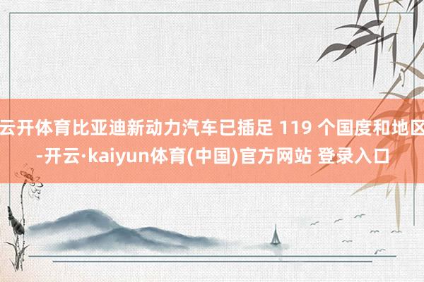 云开体育比亚迪新动力汽车已插足 119 个国度和地区-开云·kaiyun体育(中国)官方网站 登录入口